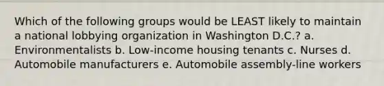 Which of the following groups would be LEAST likely to maintain a national lobbying organization in Washington D.C.? a. Environmentalists b. Low-income housing tenants c. Nurses d. Automobile manufacturers e. Automobile assembly-line workers