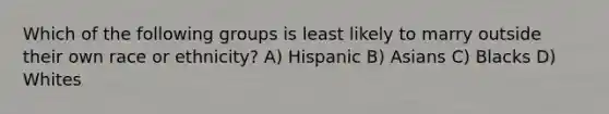 Which of the following groups is least likely to marry outside their own race or ethnicity? A) Hispanic B) Asians C) Blacks D) Whites