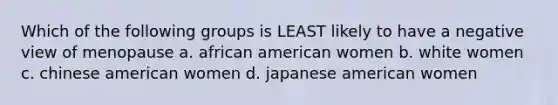 Which of the following groups is LEAST likely to have a negative view of menopause a. african american women b. white women c. chinese american women d. japanese american women