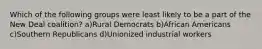 Which of the following groups were least likely to be a part of the New Deal coalition? a)Rural Democrats b)African Americans c)Southern Republicans d)Unionized industrial workers