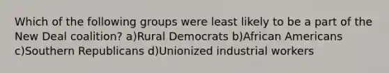 Which of the following groups were least likely to be a part of the New Deal coalition? a)Rural Democrats b)African Americans c)Southern Republicans d)Unionized industrial workers