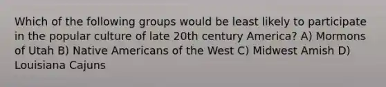 Which of the following groups would be least likely to participate in the popular culture of late 20th century America? A) Mormons of Utah B) Native Americans of the West C) Midwest Amish D) Louisiana Cajuns