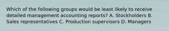 Which of the following groups would be least likely to receive detailed management accounting reports? A. Stockholders B. Sales representatives C. Production supervisors D. Managers