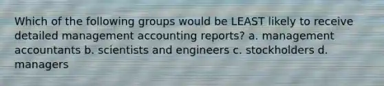 Which of the following groups would be LEAST likely to receive detailed management accounting reports? a. management accountants b. scientists and engineers c. stockholders d. managers