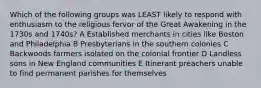 Which of the following groups was LEAST likely to respond with enthusiasm to the religious fervor of the Great Awakening in the 1730s and 1740s? A Established merchants in cities like Boston and Philadelphia B Presbyterians in the southern colonies C Backwoods farmers isolated on the colonial frontier D Landless sons in New England communities E Itinerant preachers unable to find permanent parishes for themselves