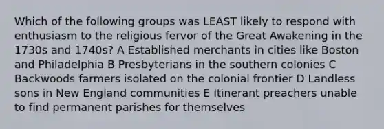 Which of the following groups was LEAST likely to respond with enthusiasm to the religious fervor of the Great Awakening in the 1730s and 1740s? A Established merchants in cities like Boston and Philadelphia B Presbyterians in the southern colonies C Backwoods farmers isolated on the colonial frontier D Landless sons in New England communities E Itinerant preachers unable to find permanent parishes for themselves