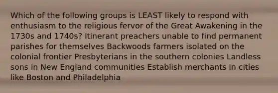 Which of the following groups is LEAST likely to respond with enthusiasm to the religious fervor of the Great Awakening in the 1730s and 1740s? Itinerant preachers unable to find permanent parishes for themselves Backwoods farmers isolated on the colonial frontier Presbyterians in the southern colonies Landless sons in New England communities Establish merchants in cities like Boston and Philadelphia