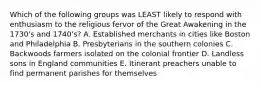 Which of the following groups was LEAST likely to respond with enthusiasm to the religious fervor of the Great Awakening in the 1730's and 1740's? A. Established merchants in cities like Boston and Philadelphia B. Presbyterians in the southern colonies C. Backwoods farmers isolated on the colonial frontier D. Landless sons in England communities E. Itinerant preachers unable to find permanent parishes for themselves