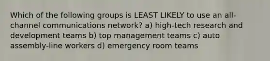 Which of the following groups is LEAST LIKELY to use an all-channel communications network? a) high-tech research and development teams b) top management teams c) auto assembly-line workers d) emergency room teams