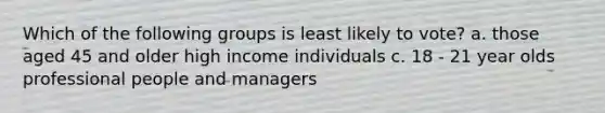 Which of the following groups is least likely to vote? a. those aged 45 and older high income individuals c. 18 - 21 year olds professional people and managers