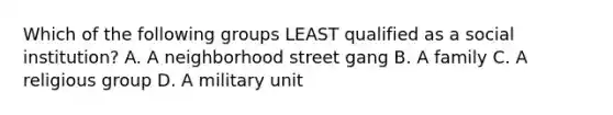 Which of the following groups LEAST qualified as a social institution? A. A neighborhood street gang B. A family C. A religious group D. A military unit