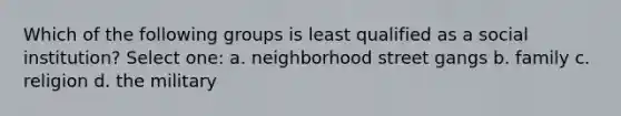 Which of the following groups is least qualified as a social institution? Select one: a. neighborhood street gangs b. family c. religion d. the military