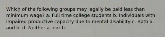 Which of the following groups may legally be paid less than minimum wage? a. Full time college students b. Individuals with impaired productive capacity due to mental disability c. Both a. and b. d. Neither a. nor b.