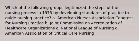 Which of the following groups legitimized the steps of the nursing process in 1973 by developing standards of practice to guide nursing practice? a. American Nurses Association Congress for Nursing Practice b. Joint Commission on Accreditation of Healthcare Organizations c. National League of Nursing d. American Association of Critical Care Nursing