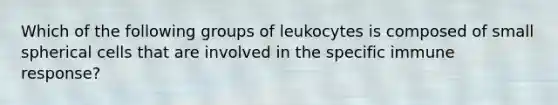 Which of the following groups of leukocytes is composed of small spherical cells that are involved in the specific immune response?