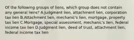 Of the following groups of liens, which group does not contain any general liens? A.Judgment lien, attachment lien, corporation tax lien B.Attachment lien, mechanic's lien, mortgage, property tax lien C.Mortgage, special assessment, mechanic's lien, federal income tax lien D.Judgment lien, deed of trust, attachment lien, federal income tax lien