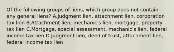 Of the following groups of liens, which group does not contain any general liens? A.Judgment lien, attachment lien, corporation tax lien B.Attachment lien, mechanic's lien, mortgage, property tax lien C.Mortgage, special assessment, mechanic's lien, federal income tax lien D.Judgment lien, deed of trust, attachment lien, federal income tax lien