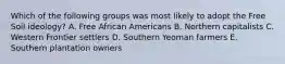 Which of the following groups was most likely to adopt the Free Soil ideology? A. Free African Americans B. Northern capitalists C. Western Frontier settlers D. Southern Yeoman farmers E. Southern plantation owners