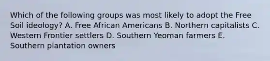 Which of the following groups was most likely to adopt the Free Soil ideology? A. Free African Americans B. Northern capitalists C. Western Frontier settlers D. Southern Yeoman farmers E. Southern plantation owners