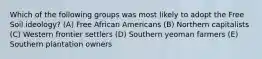 Which of the following groups was most likely to adopt the Free Soil ideology? (A) Free African Americans (B) Northern capitalists (C) Western frontier settlers (D) Southern yeoman farmers (E) Southern plantation owners