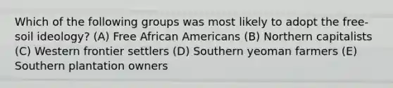 Which of the following groups was most likely to adopt the free-soil ideology? (A) Free African Americans (B) Northern capitalists (C) Western frontier settlers (D) Southern yeoman farmers (E) Southern plantation owners