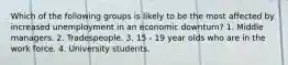 Which of the following groups is likely to be the most affected by increased unemployment in an economic downturn? 1. Middle managers. 2. Tradespeople. 3. 15 - 19 year olds who are in the work force. 4. University students.