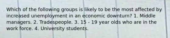 Which of the following groups is likely to be the most affected by increased unemployment in an economic downturn? 1. Middle managers. 2. Tradespeople. 3. 15 - 19 year olds who are in the work force. 4. University students.