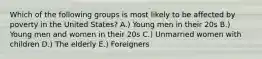 Which of the following groups is most likely to be affected by poverty in the United States? A.) Young men in their 20s B.) Young men and women in their 20s C.) Unmarried women with children D.) The elderly E.) Foreigners