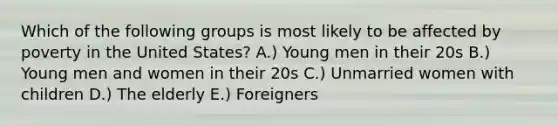 Which of the following groups is most likely to be affected by poverty in the United States? A.) Young men in their 20s B.) Young men and women in their 20s C.) Unmarried women with children D.) The elderly E.) Foreigners