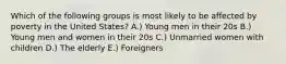 Which of the following groups is most likely to be affected by poverty in the United States? A.) Young men in their 20s B.) Young men and women in their 20s C.) Unmarried women with children D.) The elderly E.) Foreigners