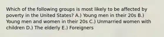 Which of the following groups is most likely to be affected by poverty in the United States? A.) Young men in their 20s B.) Young men and women in their 20s C.) Unmarried women with children D.) The elderly E.) Foreigners