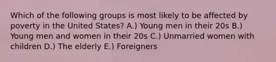 Which of the following groups is most likely to be affected by poverty in the United States? A.) Young men in their 20s B.) Young men and women in their 20s C.) Unmarried women with children D.) The elderly E.) Foreigners