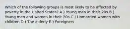 Which of the following groups is most likely to be affected by poverty in the United States? A.) Young men in their 20s B.) Young men and women in their 20s C.) Unmarried women with children D.) The elderly E.) Foreigners