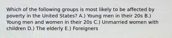 Which of the following groups is most likely to be affected by poverty in the United States? A.) Young men in their 20s B.) Young men and women in their 20s C.) Unmarried women with children D.) The elderly E.) Foreigners