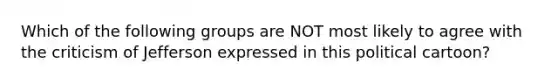 Which of the following groups are NOT most likely to agree with the criticism of Jefferson expressed in this political cartoon?