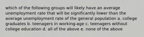 which of the following groups will likely have an average unemployment rate that will be significantly lower than the average unemployment rate of the general population a. college graduates b. teenagers in working-age c. teenagers without college education d. all of the above e. none of the above