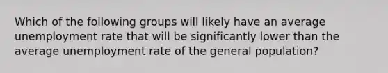 Which of the following groups will likely have an average unemployment rate that will be significantly lower than the average unemployment rate of the general population?