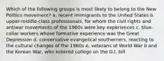 Which of the following groups is most likely to belong to the New Politics movement? a. recent immigrants to the United States b. upper-middle-class professionals, for whom the civil rights and antiwar movements of the 1960s were key experiences c. blue-collar workers whose formative experience was the Great Depression d. conservative evangelical southerners, reacting to the cultural changes of the 1960s e. veterans of World War II and the Korean War, who entered college on the G.I. bill