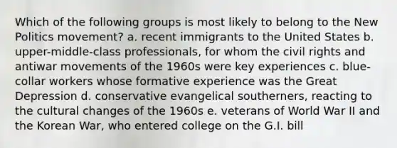 Which of the following groups is most likely to belong to the New Politics movement? a. recent immigrants to the United States b. upper-middle-class professionals, for whom the civil rights and antiwar movements of the 1960s were key experiences c. blue-collar workers whose formative experience was the Great Depression d. conservative evangelical southerners, reacting to the cultural changes of the 1960s e. veterans of World War II and the Korean War, who entered college on the G.I. bill