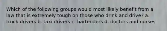 Which of the following groups would most likely benefit from a law that is extremely tough on those who drink and drive? a. truck drivers b. taxi drivers c. bartenders d. doctors and nurses