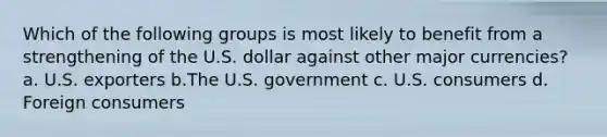 Which of the following groups is most likely to benefit from a strengthening of the U.S. dollar against other major currencies? a. U.S. exporters b.The U.S. government c. U.S. consumers d. Foreign consumers