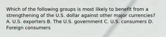 Which of the following groups is most likely to benefit from a strengthening of the U.S. dollar against other major currencies? A. U.S. exporters B. The U.S. government C. U.S. consumers D. Foreign consumers