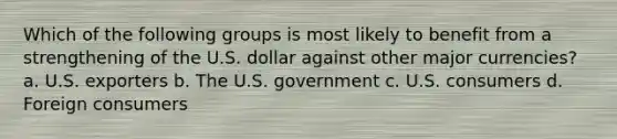 Which of the following groups is most likely to benefit from a strengthening of the U.S. dollar against other major currencies? a. U.S. exporters b. The U.S. government c. U.S. consumers d. Foreign consumers