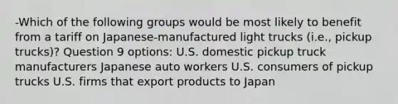 -Which of the following groups would be most likely to benefit from a tariff on Japanese-manufactured light trucks (i.e., pickup trucks)? Question 9 options: U.S. domestic pickup truck manufacturers Japanese auto workers U.S. consumers of pickup trucks U.S. firms that export products to Japan