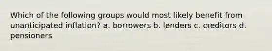 Which of the following groups would most likely benefit from unanticipated inflation? a. borrowers b. lenders c. creditors d. pensioners