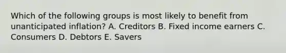 Which of the following groups is most likely to benefit from unanticipated inflation? A. Creditors B. Fixed income earners C. Consumers D. Debtors E. Savers