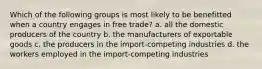 Which of the following groups is most likely to be benefitted when a country engages in free trade? a. all the domestic producers of the country b. the manufacturers of exportable goods c. the producers in the import-competing industries d. the workers employed in the import-competing industries