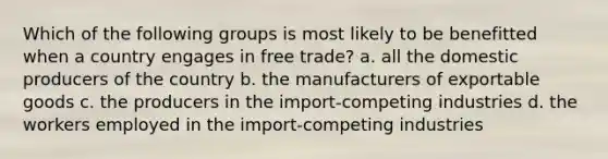 Which of the following groups is most likely to be benefitted when a country engages in free trade? a. all the domestic producers of the country b. the manufacturers of exportable goods c. the producers in the import-competing industries d. the workers employed in the import-competing industries