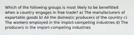 Which of the following groups is most likely to be benefitted when a country engages in free trade? a) The manufacturers of exportable goods b) All the domestic producers of the country c) The workers employed in the import-competing industries d) The producers in the import-competing industries