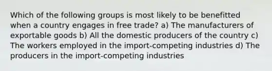 Which of the following groups is most likely to be benefitted when a country engages in free trade? a) The manufacturers of exportable goods b) All the domestic producers of the country c) The workers employed in the import-competing industries d) The producers in the import-competing industries